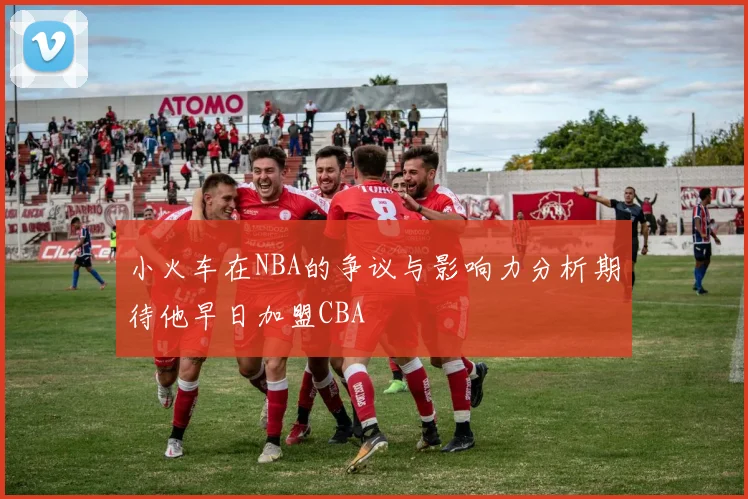小火车在NBA的争议与影响力分析期待他早日加盟CBA
