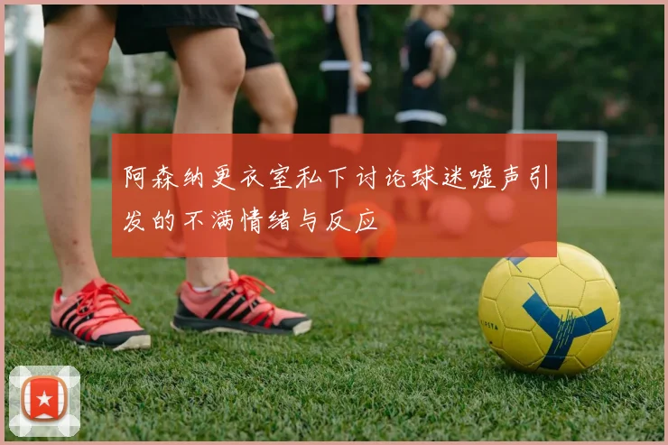 阿森纳更衣室私下讨论球迷嘘声引发的不满情绪与反应