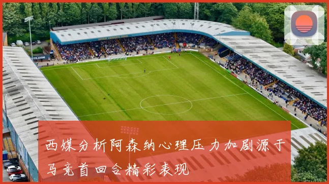 西媒分析阿森纳心理压力加剧源于马竞首回合精彩表现