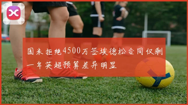 国米拒绝4500万签埃德松合同仅剩一年英超预算差异明显