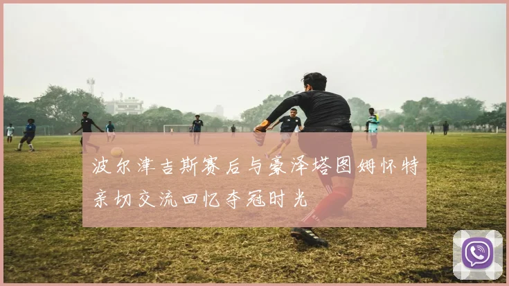 波尔津吉斯赛后与豪泽塔图姆怀特亲切交流回忆夺冠时光