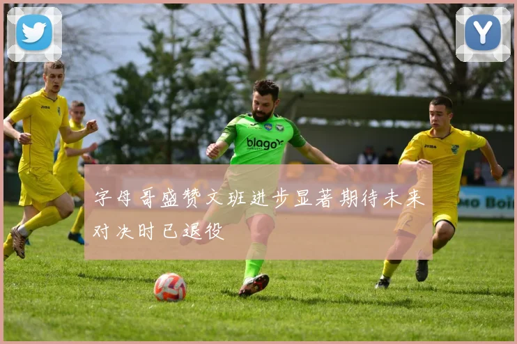 字母哥盛赞文班进步显著期待未来对决时已退役
