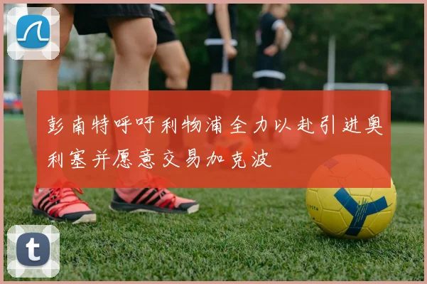 彭南特呼吁利物浦全力以赴引进奥利塞并愿意交易加克波