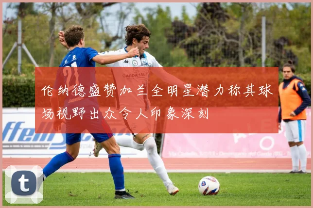伦纳德盛赞加兰全明星潜力称其球场视野出众令人印象深刻