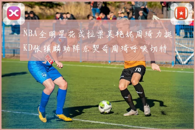NBA全明星花式拉票吴艳妮周琦力挺KD张镇麟助阵东契奇周琦呼唤切特共襄盛举