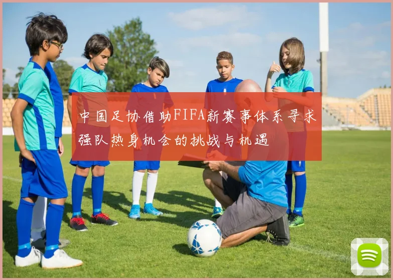 中国足协借助FIFA新赛事体系寻求强队热身机会的挑战与机遇