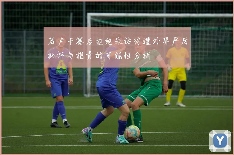若卢卡赛后拒绝采访将遭外界严厉批评与指责的可能性分析