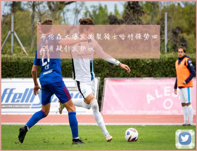 布伦森大爆发撕裂骑士哈特强势回应质疑引发热议