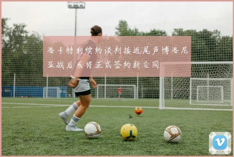 洛卡特利续约谈判接近尾声博洛尼亚战后或将正式签约新合同