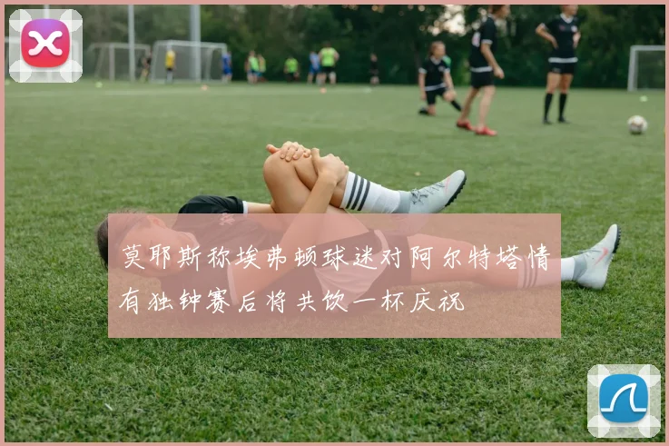 莫耶斯称埃弗顿球迷对阿尔特塔情有独钟赛后将共饮一杯庆祝