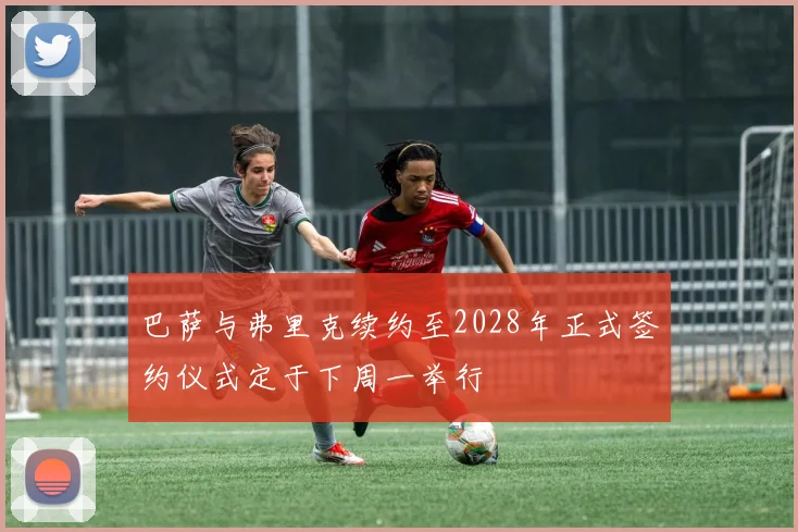 巴萨与弗里克续约至2028年正式签约仪式定于下周一举行